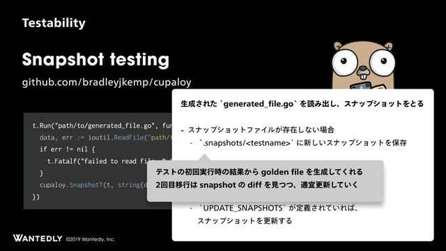 ©2019 Wantedly, Inc.
Snapshot testing
HJUIVCDPNCSBEMFZKLFNQDVQBMPZ
5FTUBCJMJUZ
t.Run("path/to/generated_file.go", func(t *testing.T) {
data, err := ioutil.ReadFile("path/to/generated_file.go")
if err != nil {
t.Fatalf("failed to read file: %v", err)
}
cupaloy.SnapshotT(t, string(data))
})
ੜ੒͞ΕͨAHFOFSBUFE@pMFHPAΛಡΈग़͠ɺεφοϓγϣοτΛͱΔ
 εφοϓγϣοτϑΝΠϧ͕ଘࡏ͠ͳ͍৔߹
 ATOBQTIPUTUFTUOBNFAʹ৽͍͠εφοϓγϣοτΛอଘ
 εφοϓγϣοτϑΝΠϧ͕ଘࡏ͢Δ৔߹
 طଘͷεφοϓγϣοτͱൺֱ͠ɺ 
ҟͳ͍ͬͯΕ͹EJGGΛදࣔ͠ςετΛ'"*-ͤ͞Δ
 A61%"5&@4/"14)054A͕ఆٛ͞Ε͍ͯΕ͹ɺ 
εφοϓγϣοτΛߋ৽͢Δ
ςετͷॳճ࣮ߦ࣌ͷ݁Ռ͔ΒHPMEFOpMFΛੜ੒ͯ͘͠ΕΔ
ճ໨Ҡߦ͸TOBQTIPUͷEJGGΛݟͭͭɺదٓߋ৽͍ͯ͘͠
