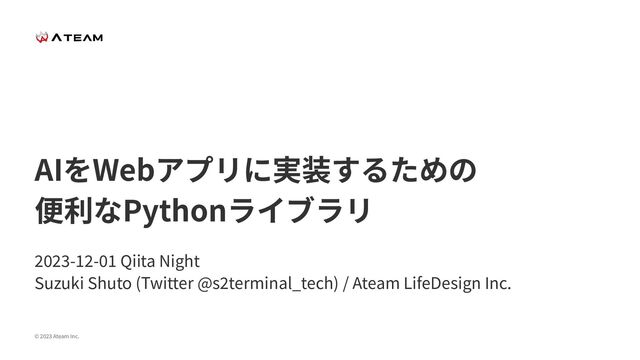 © 2023 Ateam Inc.
AIをWebアプリに実装するための
便利なPythonライブラリ
2023-12-01 Qiita Night
Suzuki Shuto (Twitter @s2terminal_tech) / Ateam LifeDesign Inc.
