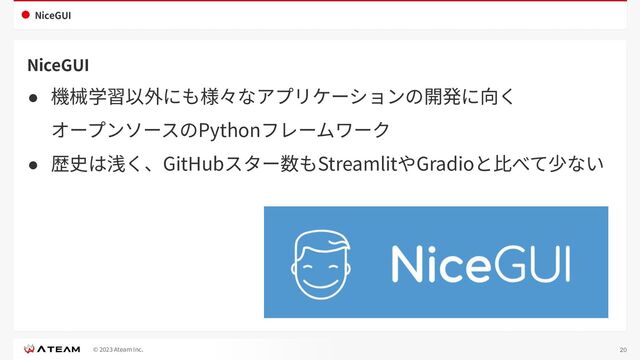 © 2023 Ateam Inc.
NiceGUI
NiceGUI
● 機械学習以外にも様々なアプリケーションの開発に向く
オープンソースのPythonフレームワーク
● 歴史は浅く、GitHubスター数もStreamlitやGradioと⽐べて少ない
20
