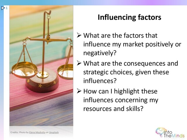 ➢ What are the factors that
influence my market positively or
negatively?
➢ What are the consequences and
strategic choices, given these
influences?
➢ How can I highlight these
influences concerning my
resources and skills?
Influencing factors
1
Credits: Photo by Elena Mozhvilo on Unsplash
