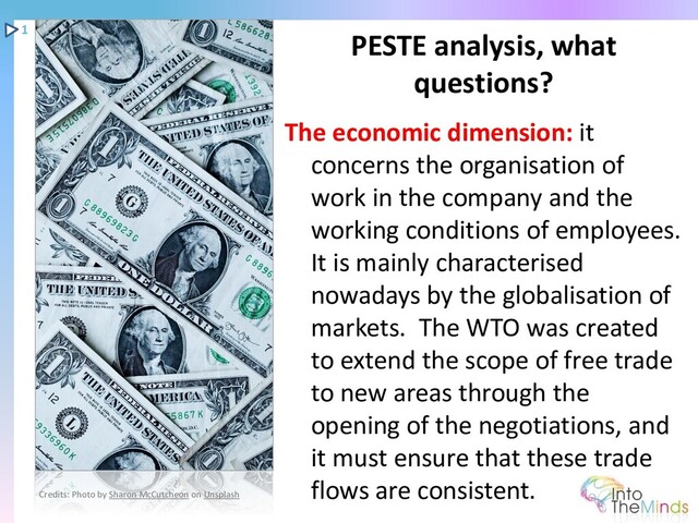 The economic dimension: it
concerns the organisation of
work in the company and the
working conditions of employees.
It is mainly characterised
nowadays by the globalisation of
markets. The WTO was created
to extend the scope of free trade
to new areas through the
opening of the negotiations, and
it must ensure that these trade
flows are consistent.
PESTE analysis, what
questions?
1
Credits: Photo by Sharon McCutcheon on Unsplash
