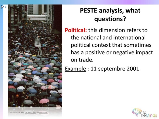 Political: this dimension refers to
the national and international
political context that sometimes
has a positive or negative impact
on trade.
Example : 11 septembre 2001.
PESTE analysis, what
questions?
1
Credits: Photo by Joseph Chan on Unsplash
