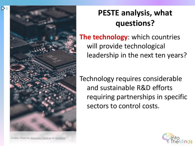 The technology: which countries
will provide technological
leadership in the next ten years?
Technology requires considerable
and sustainable R&D efforts
requiring partnerships in specific
sectors to control costs.
PESTE analysis, what
questions?
1
Credits: Photo by Alexandre Debiève on Unsplash
