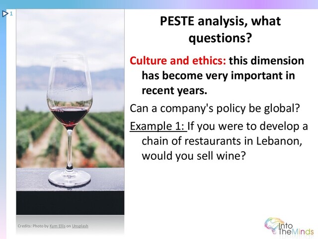 Culture and ethics: this dimension
has become very important in
recent years.
Can a company's policy be global?
Example 1: If you were to develop a
chain of restaurants in Lebanon,
would you sell wine?
PESTE analysis, what
questions?
1
Credits: Photo by Kym Ellis on Unsplash
