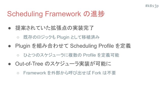 #k8sjp
Scheduling Framework の進捗
● 提案されていた拡張点の実装完了
○ 既存のロジックも Plugin として移植済み
● Plugin を組み合わせて Scheduling Profile を定義
○ ひとつのスケジューラに複数の Profile を定義可能
● Out-of-Tree のスケジューラ実装が可能に
○ Framework を外部から呼び出せば Fork は不要
