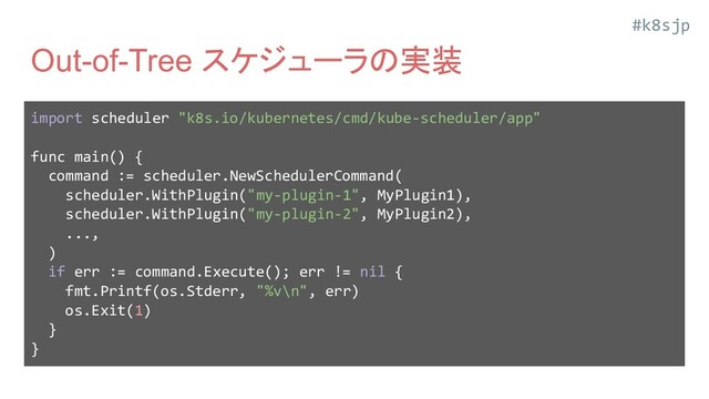 #k8sjp
Out-of-Tree スケジューラの実装
import scheduler "k8s.io/kubernetes/cmd/kube-scheduler/app"
func main() {
command := scheduler.NewSchedulerCommand(
scheduler.WithPlugin("my-plugin-1", MyPlugin1),
scheduler.WithPlugin("my-plugin-2", MyPlugin2),
...,
)
if err := command.Execute(); err != nil {
fmt.Printf(os.Stderr, "%v\n", err)
os.Exit(1)
}
}
