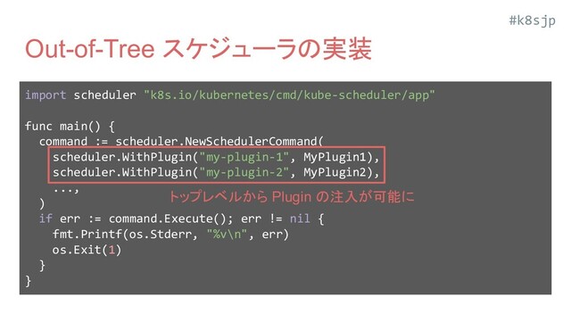 #k8sjp
Out-of-Tree スケジューラの実装
import scheduler "k8s.io/kubernetes/cmd/kube-scheduler/app"
func main() {
command := scheduler.NewSchedulerCommand(
scheduler.WithPlugin("my-plugin-1", MyPlugin1),
scheduler.WithPlugin("my-plugin-2", MyPlugin2),
...,
)
if err := command.Execute(); err != nil {
fmt.Printf(os.Stderr, "%v\n", err)
os.Exit(1)
}
}
トップレベルから Plugin の注入が可能に
