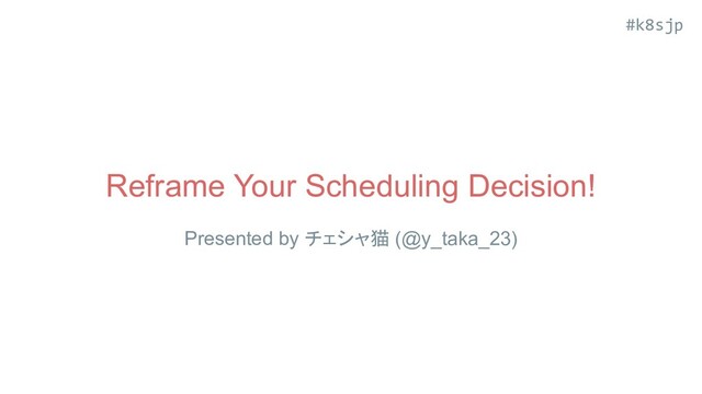 #k8sjp
Reframe Your Scheduling Decision!
Presented by チェシャ猫 (@y_taka_23)
