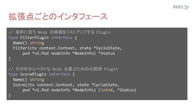 #k8sjp
拡張点ごとのインタフェース
// 条件に合う Node の候補をリストアップする Plugin
type FilterPlugin interface {
Name() string
Filter(ctx context.Context, state *CycleState,
pod *v1.Pod nodeInfo *NodeInfo) *Status
}
// その中からベストな Node を選ぶための比較用 Plugin
type ScorePlugin interface {
Name() string
Score(ctx context.Context, state *CycleState,
pod *v1.Pod nodeInfo *NodeInfo) (int64, *Status)
}

