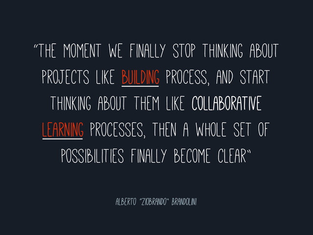 “the moment we finally stop thinking about
projects like building process, and start
thinking about them like collaborative
learning processes, then a whole set of
possibilities finally become clear”
Alberto “ziobrando” Brandolini
