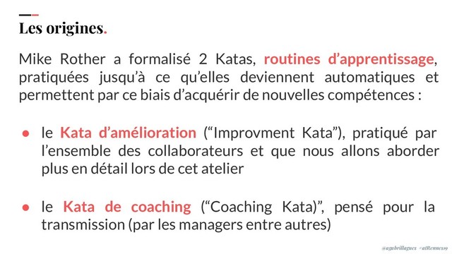 IPPON 2019
Les origines.
Mike Rother a formalisé 2 Katas, routines d’apprentissage,
pratiquées jusqu’à ce qu’elles deviennent automatiques et
permettent par ce biais d’acquérir de nouvelles compétences :
● le Kata d’amélioration (“Improvment Kata”), pratiqué par
l’ensemble des collaborateurs et que nous allons aborder
plus en détail lors de cet atelier
● le Kata de coaching (“Coaching Kata)”, pensé pour la
transmission (par les managers entre autres)
@agabrillagues #atRennes19
