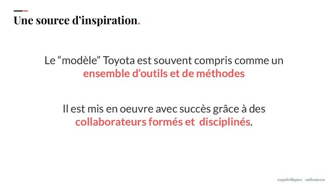 IPPON 2019
Une source d’inspiration.
Le “modèle” Toyota est souvent compris comme un
ensemble d’outils et de méthodes
Il est mis en oeuvre avec succès grâce à des
collaborateurs formés et disciplinés.
@agabrillagues #atRennes19
