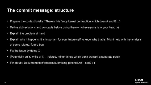 24|
The commit message: structure
● Prepare the context briefly: “There’s this fancy kernel contraption which does A and B…”
● Define abbreviations and concepts before using them – not everyone is in your head :-)
● Explain the problem at hand
● Explain why it happens: it is important for your future self to know why that is. Might help with the analysis
of some related, future bug
● Fix the issue by doing X
● (Potentially do Y, while at it) – related, minor things which don’t warrant a separate patch
● If in doubt: Documentation/process/submitting-patches.rst – see? :-)
