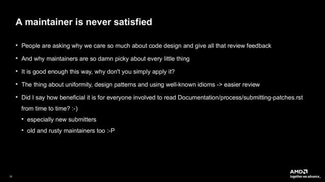 30|
A maintainer is never satisfied
● People are asking why we care so much about code design and give all that review feedback
● And why maintainers are so damn picky about every little thing
● It is good enough this way, why don't you simply apply it?
● The thing about uniformity, design patterns and using well-known idioms -> easier review
● Did I say how beneficial it is for everyone involved to read Documentation/process/submitting-patches.rst
from time to time? :-)
● especially new submitters
● old and rusty maintainers too :-P
