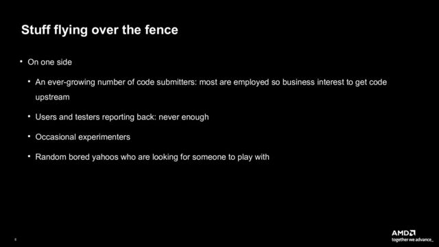 6|
Stuff flying over the fence
● On one side
● An ever-growing number of code submitters: most are employed so business interest to get code
upstream
● Users and testers reporting back: never enough
● Occasional experimenters
● Random bored yahoos who are looking for someone to play with
