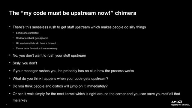 8|
The “my code must be upstream now!” chimera
● There’s this senseless rush to get stuff upstream which makes people do silly things
● Send series untested
● Review feedback gets ignored
● Git send-email should have a timeout…
● Cause more frustration than necessary
● No, you don’t want to rush your stuff upstream
● Srsly, you don’t
● If your manager rushes you, he probably has no clue how the process works
● What do you think happens when your code gets upstream?
● Do you think people and distros will jump on it immediately?
● Or can it wait simply for the next kernel which is right around the corner and you can save yourself all that
malarkey

