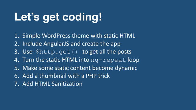 Let’s get coding!
1. Simple WordPress theme with static HTML
2. Include AngularJS and create the app
3. Use $http.get() to get all the posts
4. Turn the static HTML into ng-repeat loop
5. Make some static content become dynamic
6. Add a thumbnail with a PHP trick
7. Add HTML Sanitization
