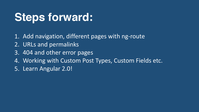 Steps forward:
1. Add navigation, different pages with ng-route
2. URLs and permalinks
3. 404 and other error pages
4. Working with Custom Post Types, Custom Fields etc.
5. Learn Angular 2.0!
