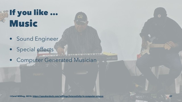 If you like ...
Music
• Sound Engineer
• Special effects
• Computer Generated Musician
©Carol Willing, 2018. https://speakerdeck.com/willingc/interactivity-in-computer-science 27

