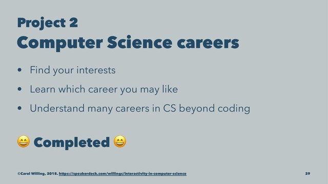Project 2
Computer Science careers
• Find your interests
• Learn which career you may like
• Understand many careers in CS beyond coding
!
Completed
!
©Carol Willing, 2018. https://speakerdeck.com/willingc/interactivity-in-computer-science 29
