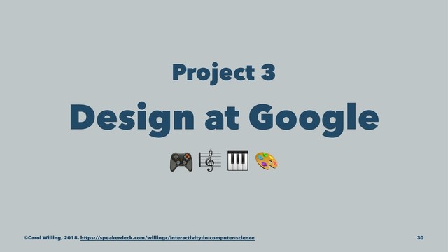 Project 3
Design at Google
! "
©Carol Willing, 2018. https://speakerdeck.com/willingc/interactivity-in-computer-science 30
