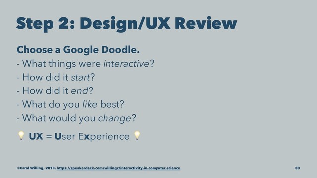 Step 2: Design/UX Review
Choose a Google Doodle.
- What things were interactive?
- How did it start?
- How did it end?
- What do you like best?
- What would you change?
!
UX = User Experience
!
©Carol Willing, 2018. https://speakerdeck.com/willingc/interactivity-in-computer-science 33
