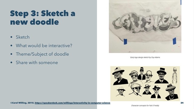 Step 3: Sketch a
new doodle
• Sketch
• What would be interactive?
• Theme/Subject of doodle
• Share with someone
©Carol Willing, 2018. https://speakerdeck.com/willingc/interactivity-in-computer-science 34
