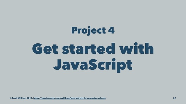Project 4
Get started with
JavaScript
©Carol Willing, 2018. https://speakerdeck.com/willingc/interactivity-in-computer-science 37
