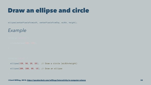 Draw an ellipse and circle
ellipse(centerPixelsFromLeft, centerPixelsFromTop, width, height);
Example
function setup() {
createCanvas(400, 400);
}
function draw() {
ellipse(150, 90, 20, 20); // Draw a circle (width=height)
ellipse(200, 200, 80, 10); // Draw an ellipse
}
©Carol Willing, 2018. https://speakerdeck.com/willingc/interactivity-in-computer-science 52
