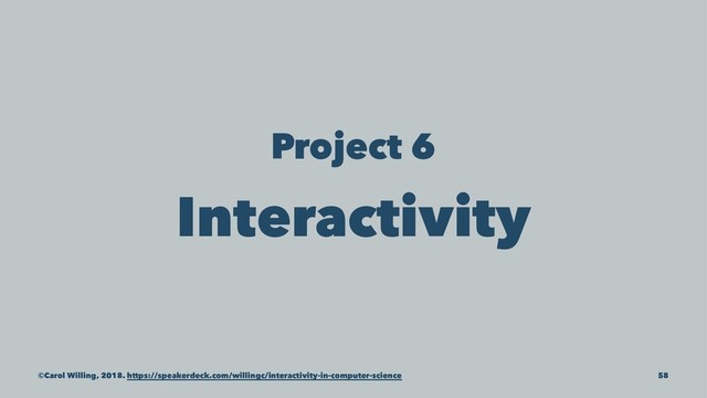 Project 6
Interactivity
©Carol Willing, 2018. https://speakerdeck.com/willingc/interactivity-in-computer-science 58
