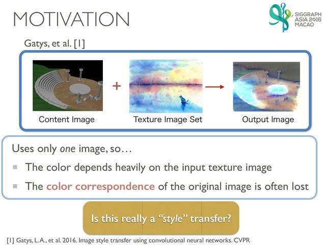 MOTIVATION
Gatys, et al. [1]

$POUFOU*NBHF 5FYUVSF*NBHF4FU 0VUQVU*NBHF
[1] Gatys, L. A., et al. 2016. Image style transfer using convolutional neural networks. CVPR
Is this really a “style” transfer?
The color depends heavily on the input texture image
The color correspondence of the original image is often lost
Uses only one image, so…
