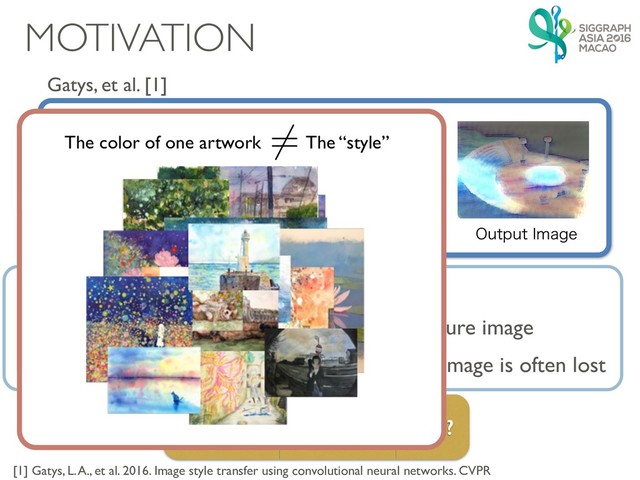 MOTIVATION
Gatys, et al. [1]

$POUFOU*NBHF 5FYUVSF*NBHF4FU 0VUQVU*NBHF
[1] Gatys, L. A., et al. 2016. Image style transfer using convolutional neural networks. CVPR
Is this really a “style” transfer?
The color depends heavily on the input texture image
The color correspondence of the original image is often lost
Uses only one image, so…
The color of one artwork The “style”
6=
