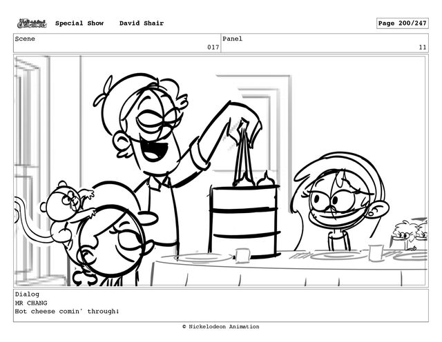 Scene
017
Panel
11
Dialog
MR CHANG
Hot cheese comin' through!
Special Show David Shair Page 200/247
© Nickelodeon Animation
