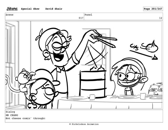 Scene
017
Panel
12
Dialog
MR CHANG
Hot cheese comin' through!
Special Show David Shair Page 201/247
© Nickelodeon Animation
