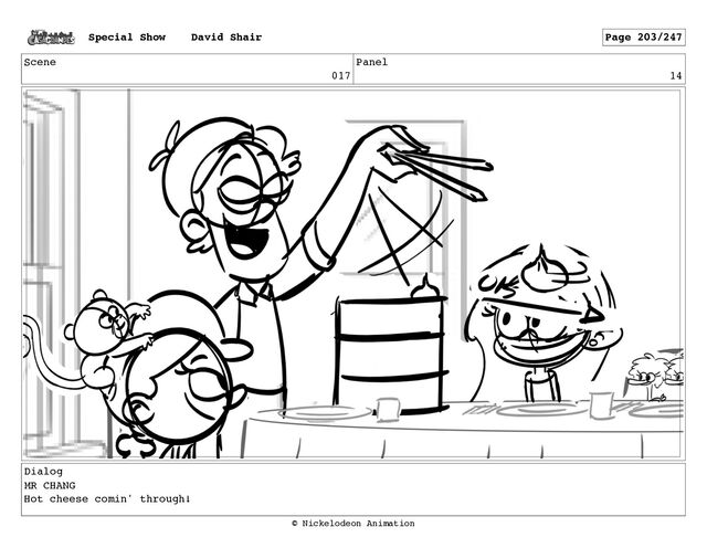 Scene
017
Panel
14
Dialog
MR CHANG
Hot cheese comin' through!
Special Show David Shair Page 203/247
© Nickelodeon Animation
