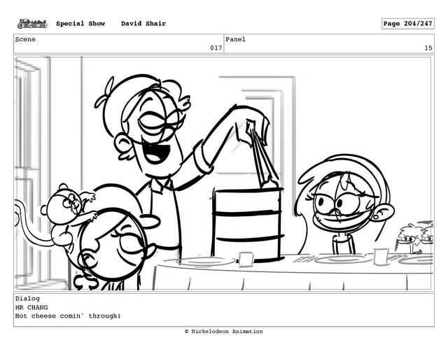 Scene
017
Panel
15
Dialog
MR CHANG
Hot cheese comin' through!
Special Show David Shair Page 204/247
© Nickelodeon Animation
