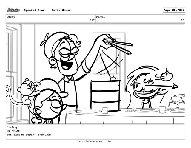 Scene
017
Panel
16
Dialog
MR CHANG
Hot cheese comin' through!
Special Show David Shair Page 205/247
© Nickelodeon Animation
