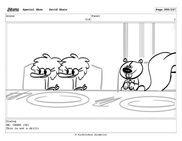 Scene
018
Panel
1
Dialog
MR. CHANG (OS)
This is not a drill!
Special Show David Shair Page 206/247
© Nickelodeon Animation
