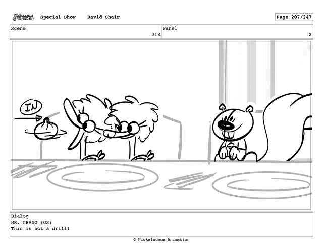 Scene
018
Panel
2
Dialog
MR. CHANG (OS)
This is not a drill!
Special Show David Shair Page 207/247
© Nickelodeon Animation
