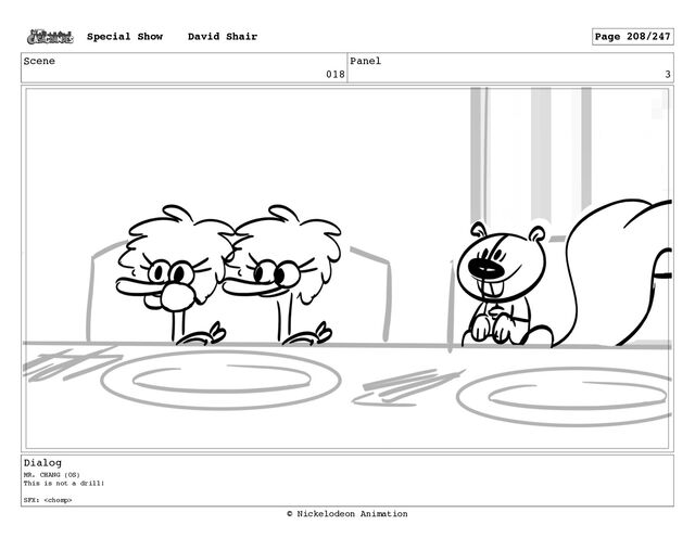 Scene
018
Panel
3
Dialog
MR. CHANG (OS)
This is not a drill!
SFX: 
Special Show David Shair Page 208/247
© Nickelodeon Animation
