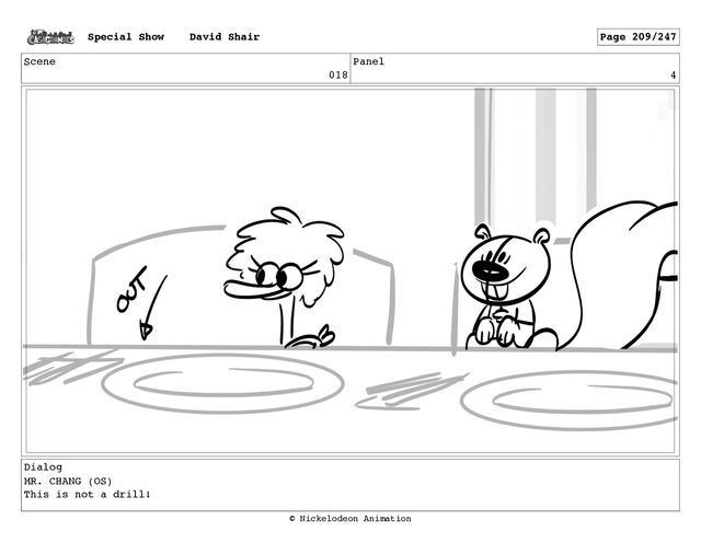 Scene
018
Panel
4
Dialog
MR. CHANG (OS)
This is not a drill!
Special Show David Shair Page 209/247
© Nickelodeon Animation
