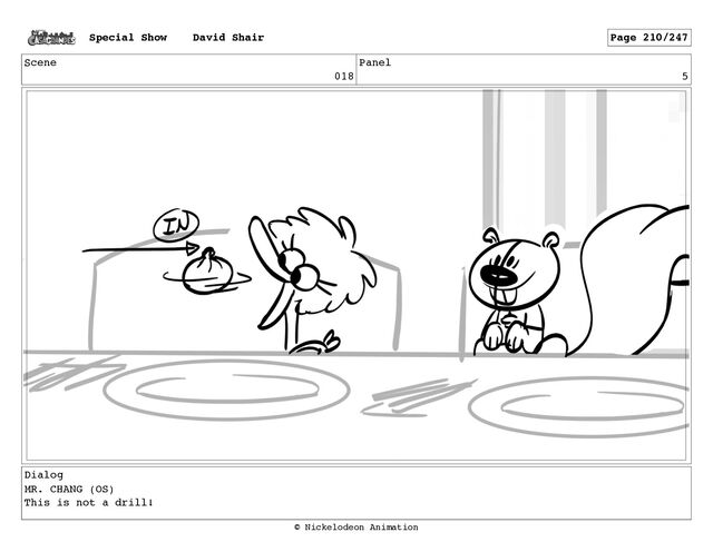 Scene
018
Panel
5
Dialog
MR. CHANG (OS)
This is not a drill!
Special Show David Shair Page 210/247
© Nickelodeon Animation
