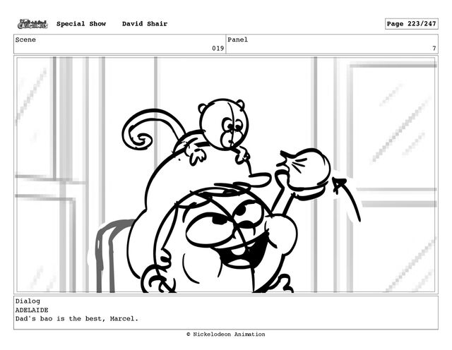 Scene
019
Panel
7
Dialog
ADELAIDE
Dad's bao is the best, Marcel.
Special Show David Shair Page 223/247
© Nickelodeon Animation
