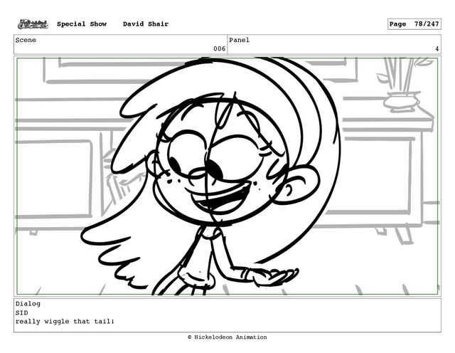 Scene
006
Panel
4
Dialog
SID
really wiggle that tail!
Special Show David Shair Page 78/247
© Nickelodeon Animation
