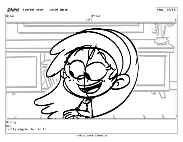 Scene
006
Panel
5
Dialog
SID
really wiggle that tail!
Special Show David Shair Page 79/247
© Nickelodeon Animation
