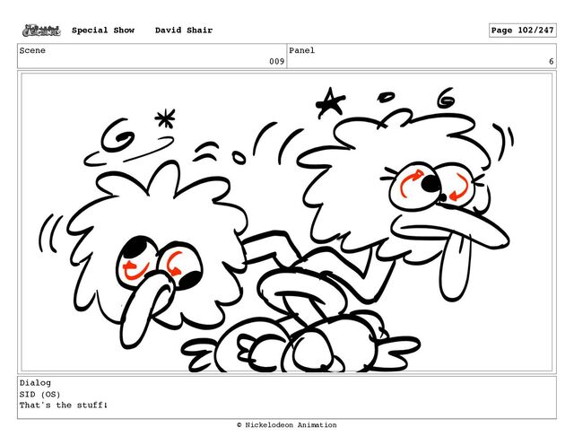 Scene
009
Panel
6
Dialog
SID (OS)
That's the stuff!
Special Show David Shair Page 102/247
© Nickelodeon Animation
