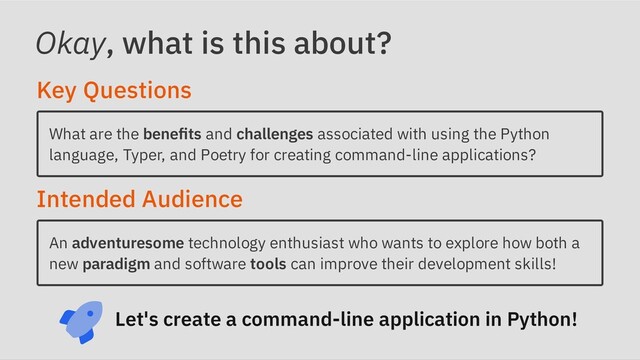 Okay, what is this about?
Key Questions
What are the benefits and challenges associated with using the Python
language, Typer, and Poetry for creating command-line applications?
Intended Audience
An adventuresome technology enthusiast who wants to explore how both a
new paradigm and software tools can improve their development skills!
Let's create a command-line application in Python!
