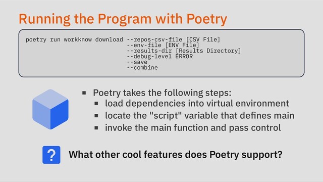 Running the Program with Poetry
poetry run workknow download --repos-csv-file [CSV File]

--env-file [ENV File]

--results-dir [Results Directory]

--debug-level ERROR

--save

--combine

Poetry takes the following steps:
load dependencies into virtual environment
locate the "script" variable that defines main
invoke the main function and pass control
What other cool features does Poetry support?
