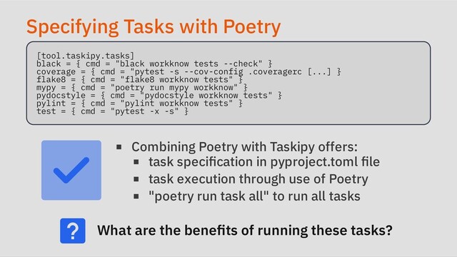Specifying Tasks with Poetry
[tool.taskipy.tasks]

black = { cmd = "black workknow tests --check" }

coverage = { cmd = "pytest -s --cov-config .coveragerc [...] }

flake8 = { cmd = "flake8 workknow tests" }

mypy = { cmd = "poetry run mypy workknow" }

pydocstyle = { cmd = "pydocstyle workknow tests" }

pylint = { cmd = "pylint workknow tests" }

test = { cmd = "pytest -x -s" }

Combining Poetry with Taskipy offers:
task specification in pyproject.toml file
task execution through use of Poetry
"poetry run task all" to run all tasks
What are the benefits of running these tasks?
