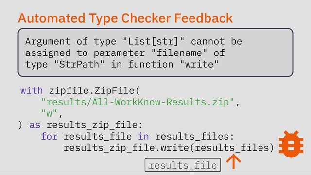 Automated Type Checker Feedback
Argument of type "List[str]" cannot be

assigned to parameter "filename" of

type "StrPath" in function "write"

with zipfile.ZipFile(

"results/All-WorkKnow-Results.zip",

"w",

) as results_zip_file:

for results_file in results_files:

results_zip_file.write(results_files)
results_file

